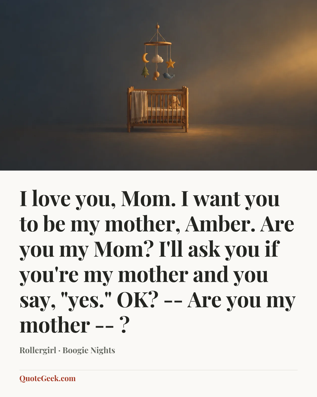 “I love you, Mom. I want you to be my mother, Amber. Are you my Mom? I'll ask you if you're my mother and you say, "yes." OK? -- Are you my mother -- ?” — Rollergirl · Boogie Nights. Illustrated QuoteGeek card.