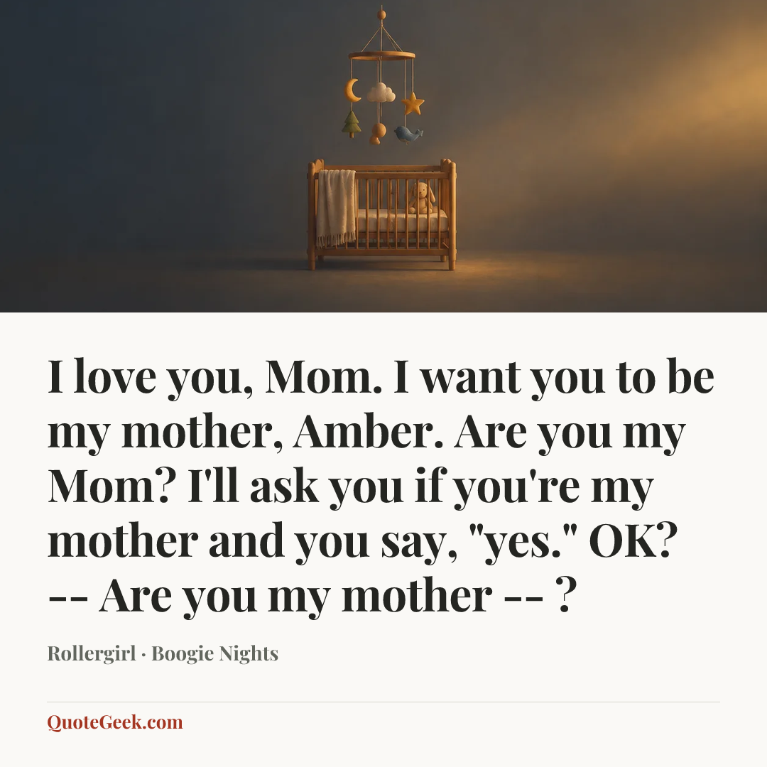 “I love you, Mom. I want you to be my mother, Amber. Are you my Mom? I'll ask you if you're my mother and you say, "yes." OK? -- Are you my mother -- ?” — Rollergirl · Boogie Nights. Illustrated QuoteGeek card.