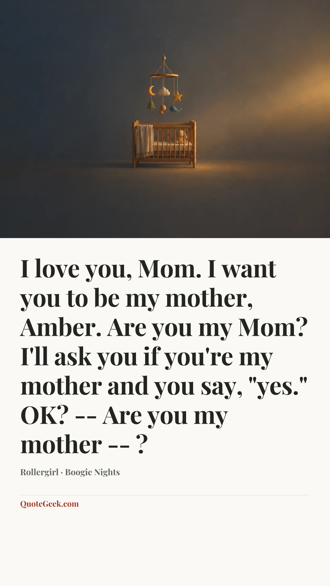 “I love you, Mom. I want you to be my mother, Amber. Are you my Mom? I'll ask you if you're my mother and you say, "yes." OK? -- Are you my mother -- ?” — Rollergirl · Boogie Nights. Illustrated QuoteGeek card.