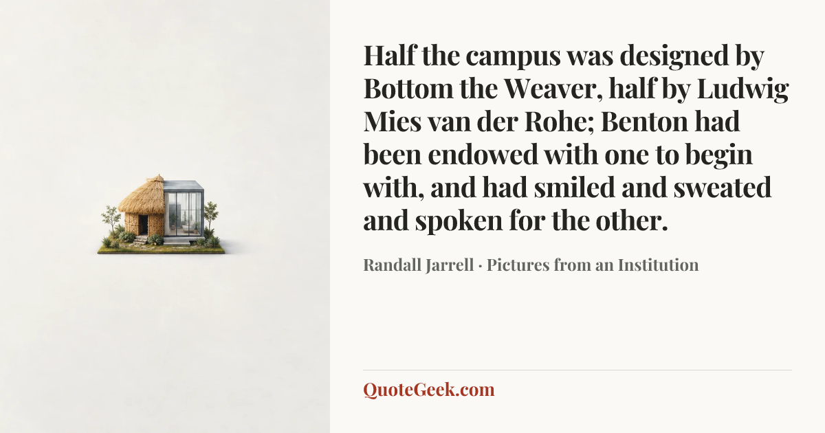 “Half the campus was designed by Bottom the Weaver, half by Ludwig Mies van der Rohe; Benton had been endowed with one to begin with, and had smiled and sweated and spoken for the other.” — Randall Jarrell · Pictures from an Institution. Illustrated QuoteGeek card.