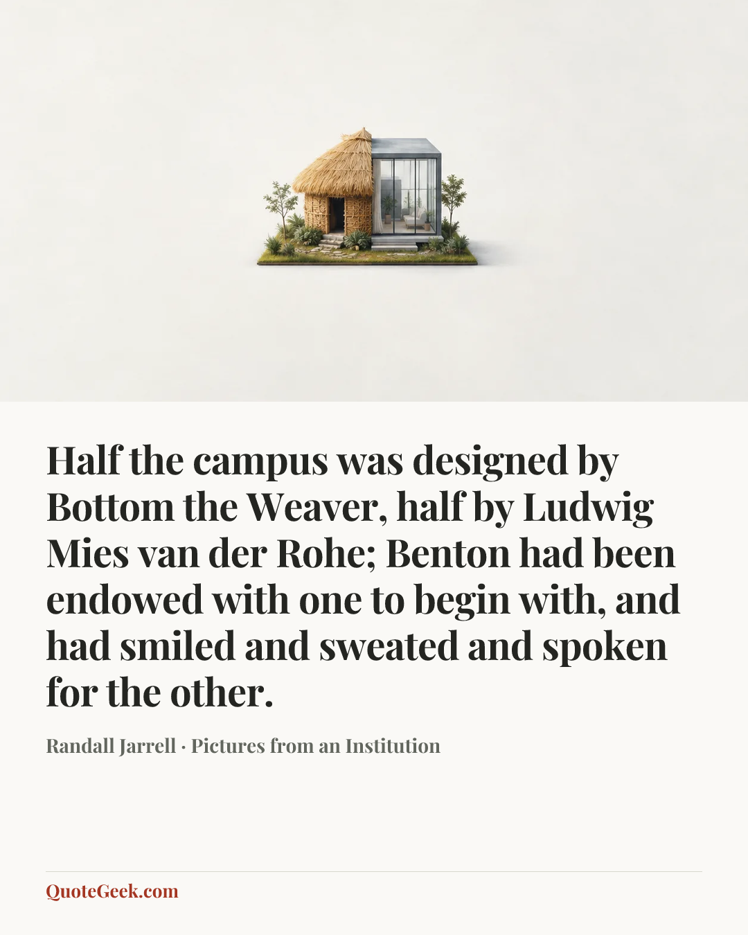 “Half the campus was designed by Bottom the Weaver, half by Ludwig Mies van der Rohe; Benton had been endowed with one to begin with, and had smiled and sweated and spoken for the other.” — Randall Jarrell · Pictures from an Institution. Illustrated QuoteGeek card.