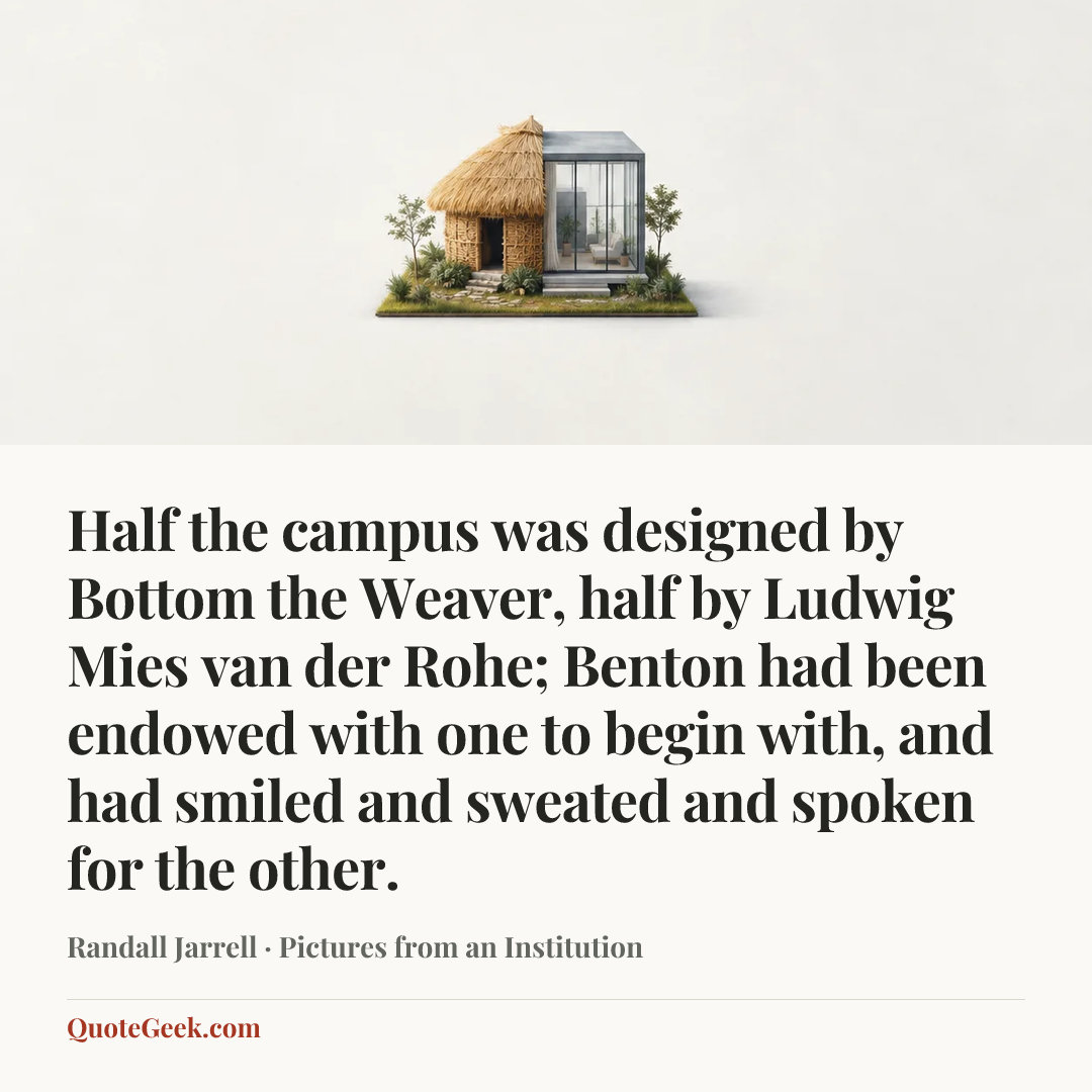 “Half the campus was designed by Bottom the Weaver, half by Ludwig Mies van der Rohe; Benton had been endowed with one to begin with, and had smiled and sweated and spoken for the other.” — Randall Jarrell · Pictures from an Institution. Illustrated QuoteGeek card.