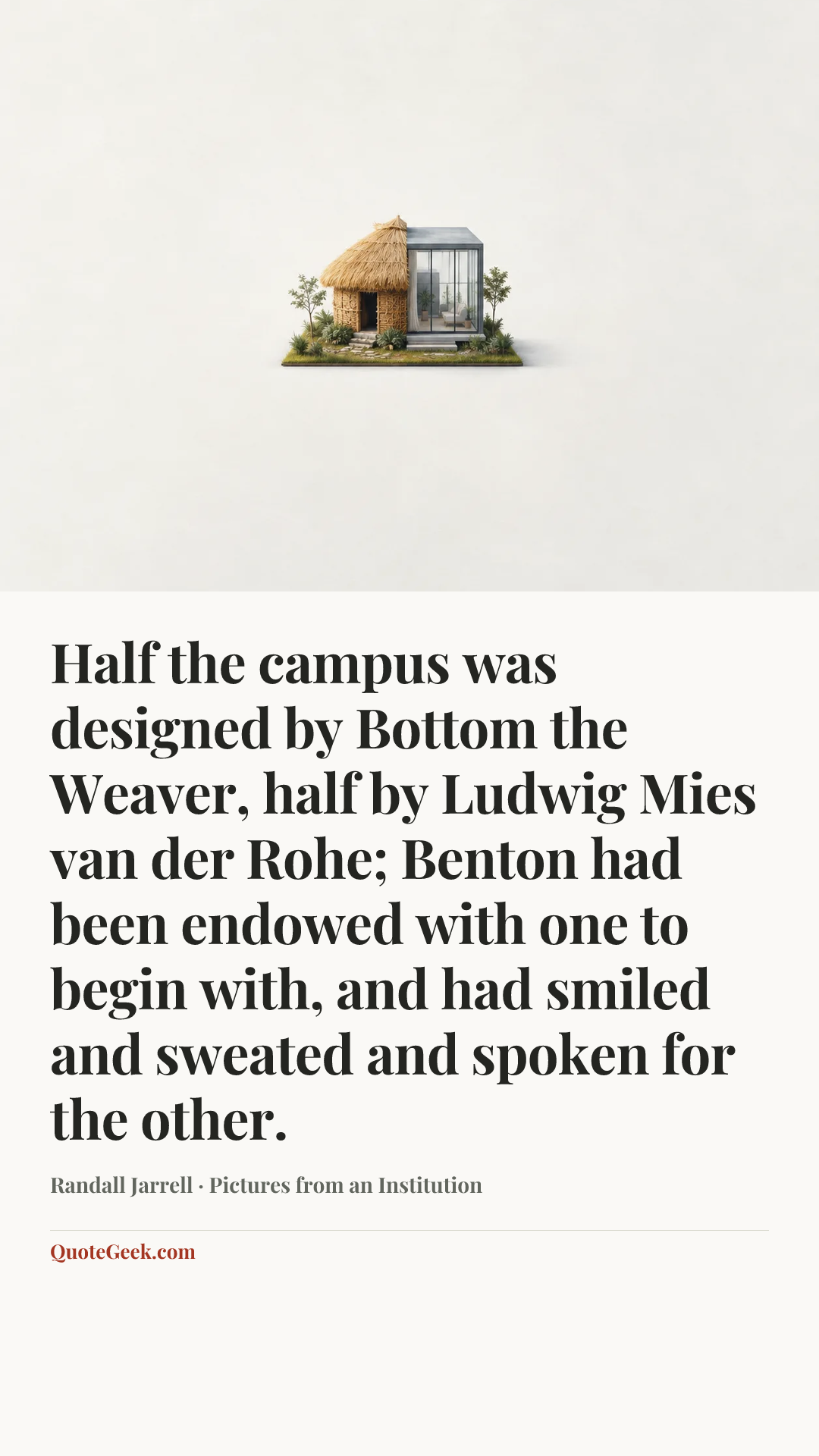 “Half the campus was designed by Bottom the Weaver, half by Ludwig Mies van der Rohe; Benton had been endowed with one to begin with, and had smiled and sweated and spoken for the other.” — Randall Jarrell · Pictures from an Institution. Illustrated QuoteGeek card.