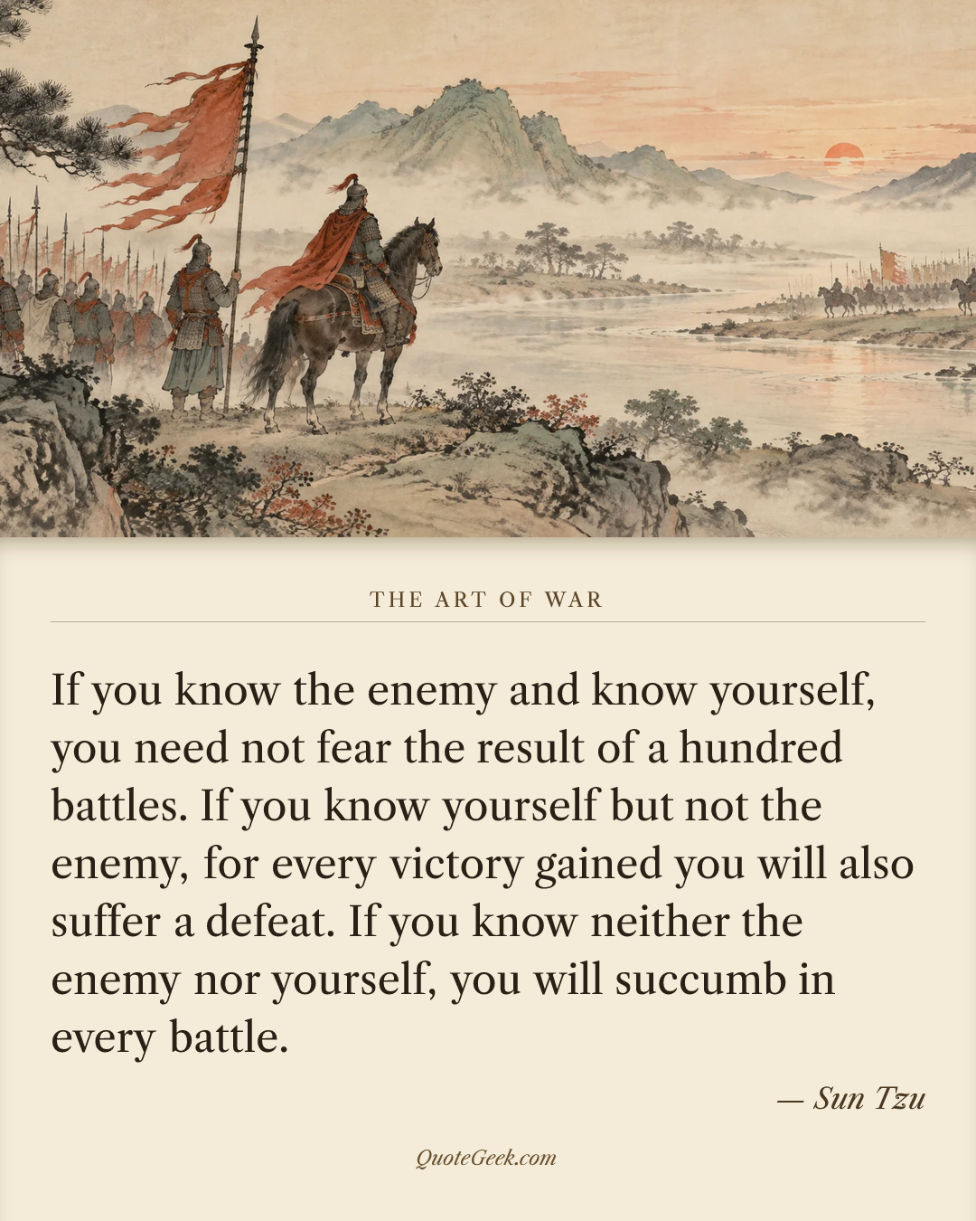 “If you know the enemy and know yourself, you need not fear the result of a hundred battles. If you know yourself but not the enemy, for every victory gained you will also suffer a defeat. If you know neither the enemy nor yourself, you will succumb in every battle.” — Sun Tzu · The Art of War. Illustrated QuoteGeek card.