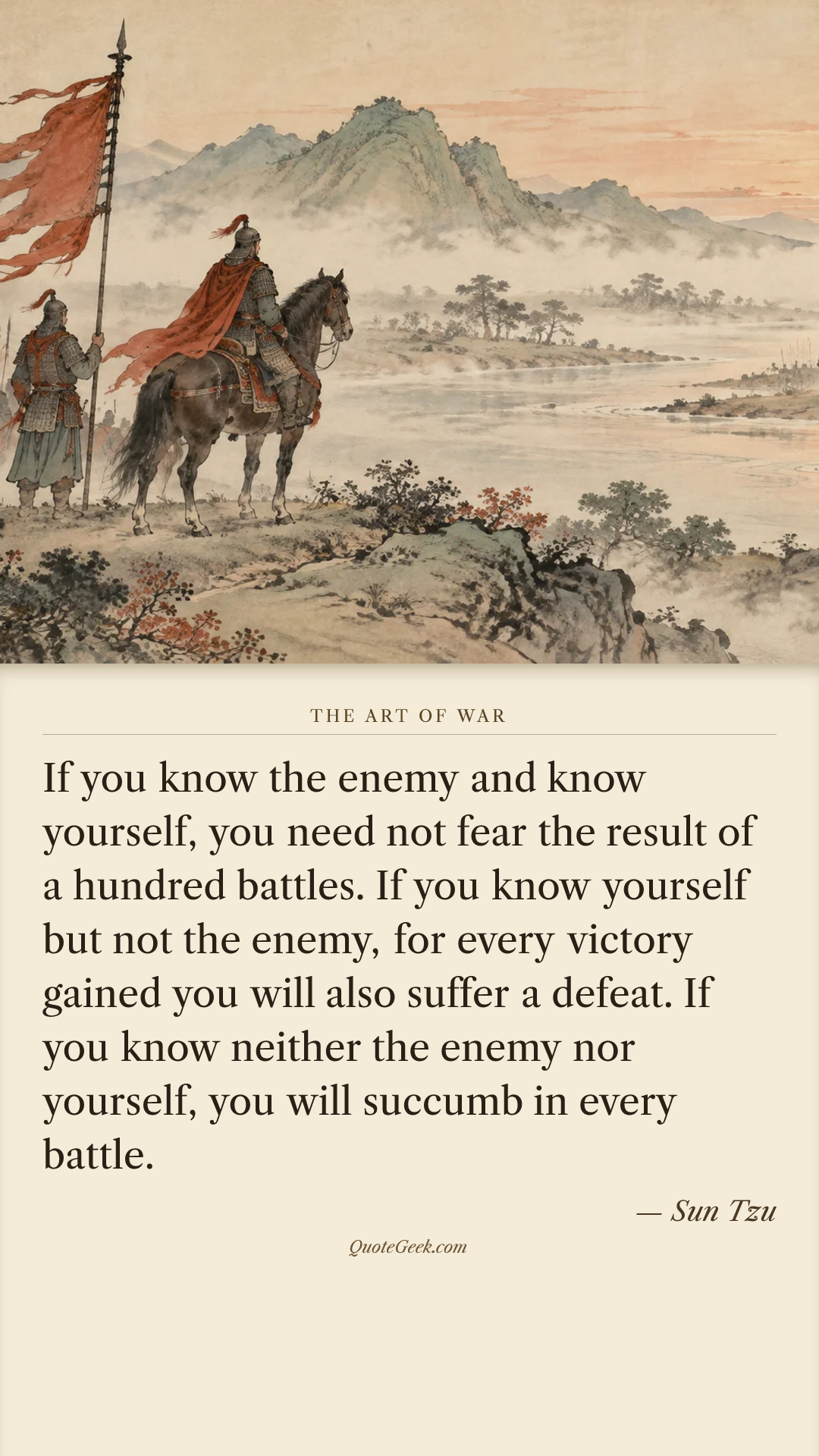 “If you know the enemy and know yourself, you need not fear the result of a hundred battles. If you know yourself but not the enemy, for every victory gained you will also suffer a defeat. If you know neither the enemy nor yourself, you will succumb in every battle.” — Sun Tzu · The Art of War. Illustrated QuoteGeek card.