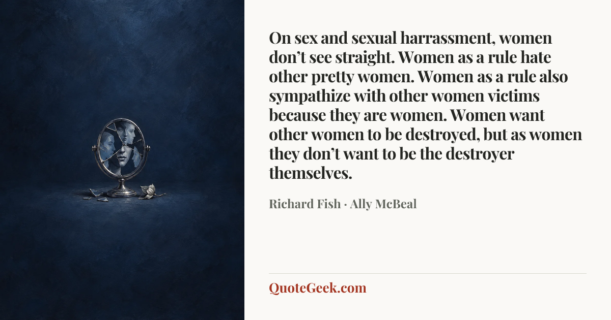 “On sex and sexual harrassment, women don’t see straight. Women as a rule hate other pretty women. Women as a rule also sympathize with other women victims because they are women. Women want other women to be destroyed, but as women they don’t want to be the destroyer themselves.” — Richard Fish · Ally McBeal. Illustrated QuoteGeek card.