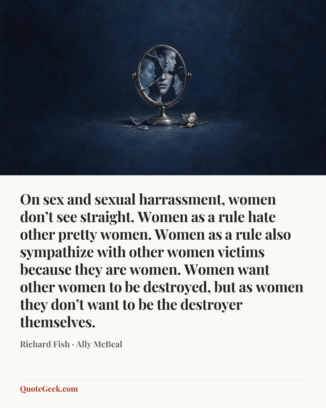 “On sex and sexual harrassment, women don’t see straight. Women as a rule hate other pretty women. Women as a rule also sympathize with other women victims because they are women. Women want other women to be destroyed, but as women they don’t want to be the destroyer themselves.” — Richard Fish · Ally McBeal. Illustrated QuoteGeek card.
