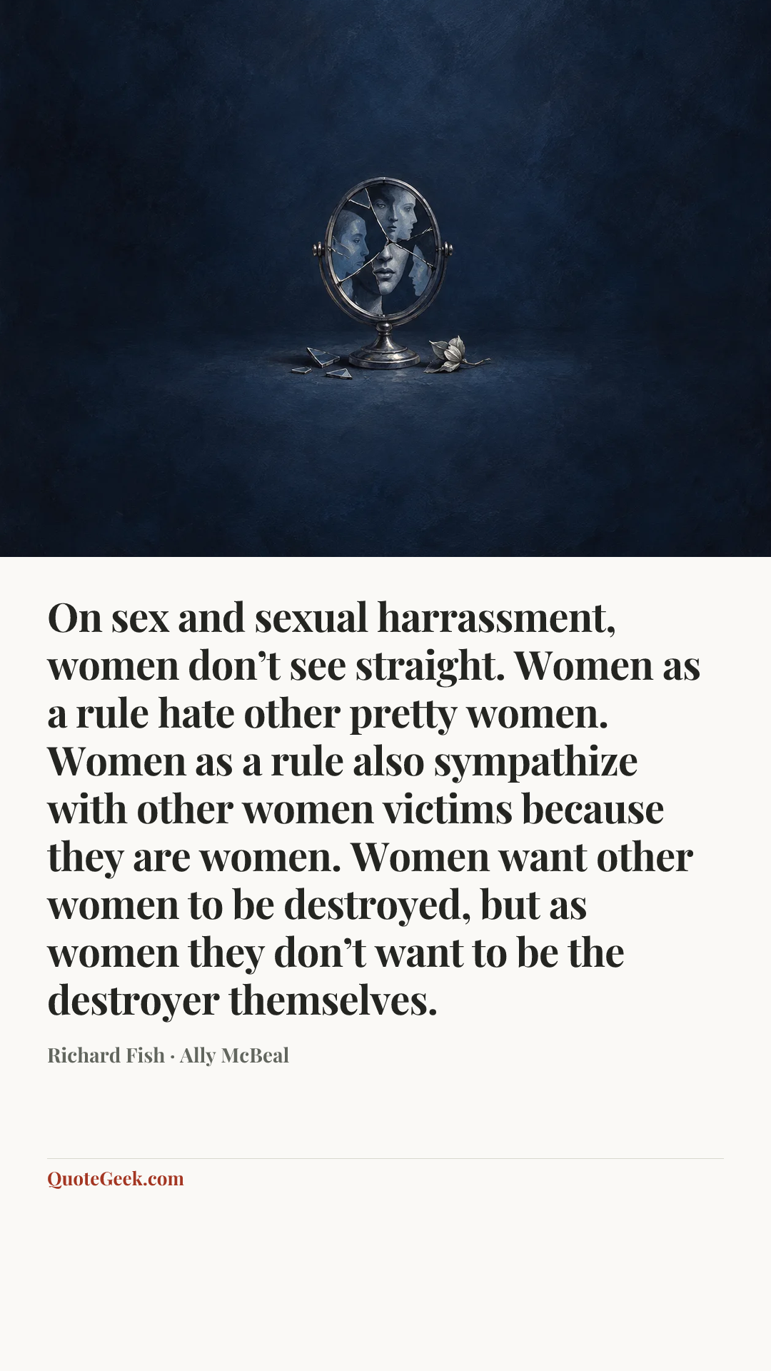 “On sex and sexual harrassment, women don’t see straight. Women as a rule hate other pretty women. Women as a rule also sympathize with other women victims because they are women. Women want other women to be destroyed, but as women they don’t want to be the destroyer themselves.” — Richard Fish · Ally McBeal. Illustrated QuoteGeek card.