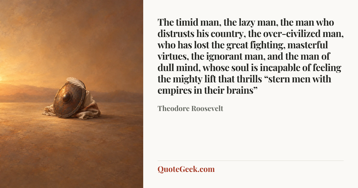 “The timid man, the lazy man, the man who distrusts his country, the over-civilized man, who has lost the great fighting, masterful virtues, the ignorant man, and the man of dull mind, whose soul is incapable of feeling the mighty lift that thrills “stern men with empires in their brains”” — Theodore Roosevelt. Illustrated QuoteGeek card.