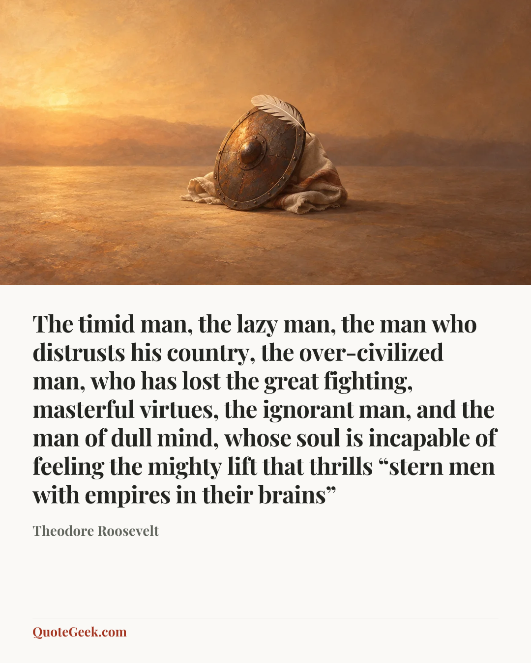 “The timid man, the lazy man, the man who distrusts his country, the over-civilized man, who has lost the great fighting, masterful virtues, the ignorant man, and the man of dull mind, whose soul is incapable of feeling the mighty lift that thrills “stern men with empires in their brains”” — Theodore Roosevelt. Illustrated QuoteGeek card.
