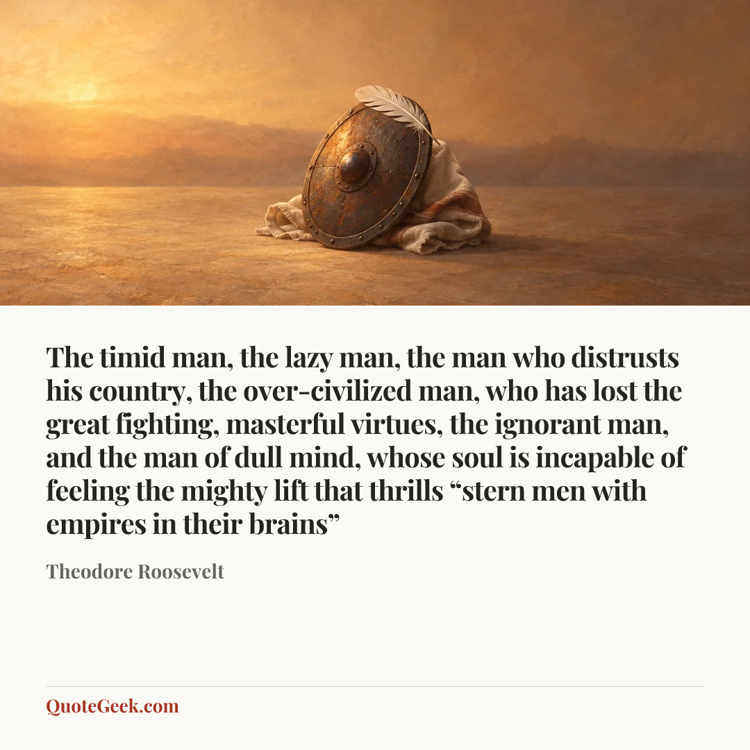 “The timid man, the lazy man, the man who distrusts his country, the over-civilized man, who has lost the great fighting, masterful virtues, the ignorant man, and the man of dull mind, whose soul is incapable of feeling the mighty lift that thrills “stern men with empires in their brains”” — Theodore Roosevelt. Illustrated QuoteGeek card.