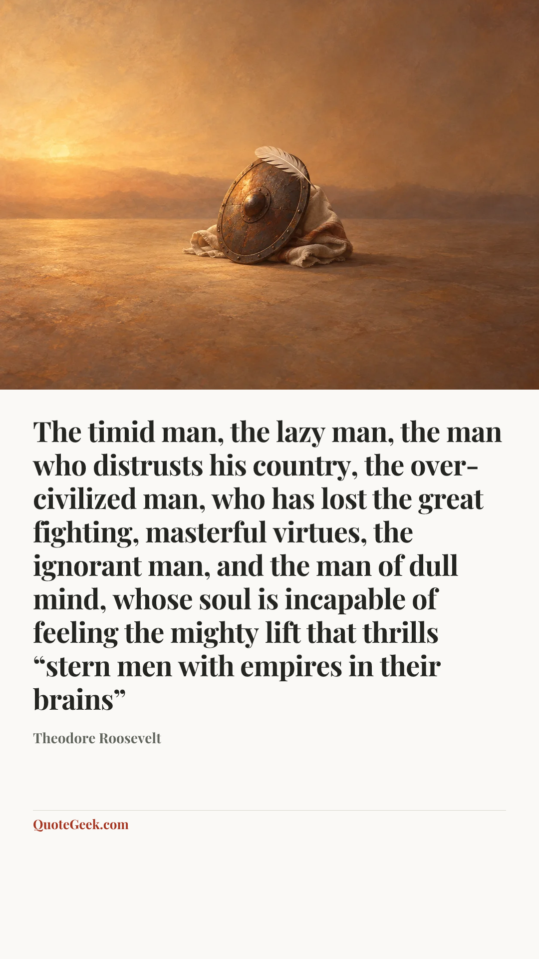 “The timid man, the lazy man, the man who distrusts his country, the over-civilized man, who has lost the great fighting, masterful virtues, the ignorant man, and the man of dull mind, whose soul is incapable of feeling the mighty lift that thrills “stern men with empires in their brains”” — Theodore Roosevelt. Illustrated QuoteGeek card.