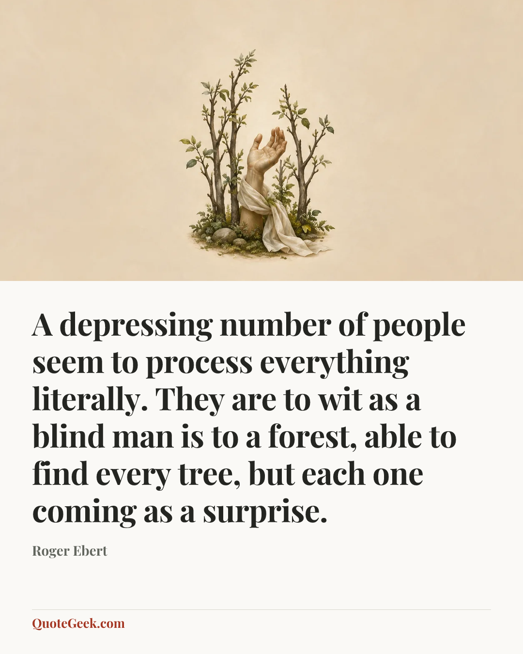 “A depressing number of people seem to process everything literally. They are to wit as a blind man is to a forest, able to find every tree, but each one coming as a surprise.” — Roger Ebert. Illustrated QuoteGeek card.