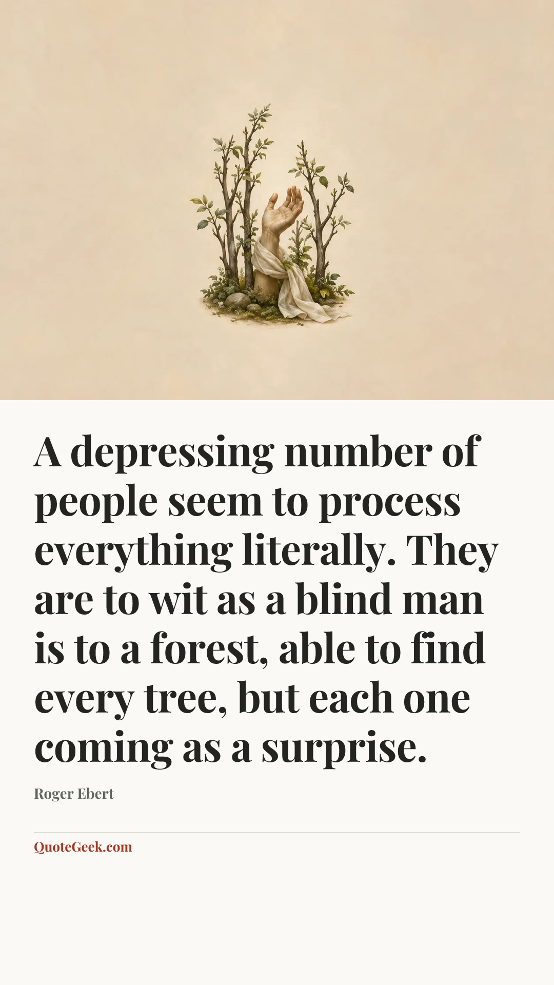 “A depressing number of people seem to process everything literally. They are to wit as a blind man is to a forest, able to find every tree, but each one coming as a surprise.” — Roger Ebert. Illustrated QuoteGeek card.
