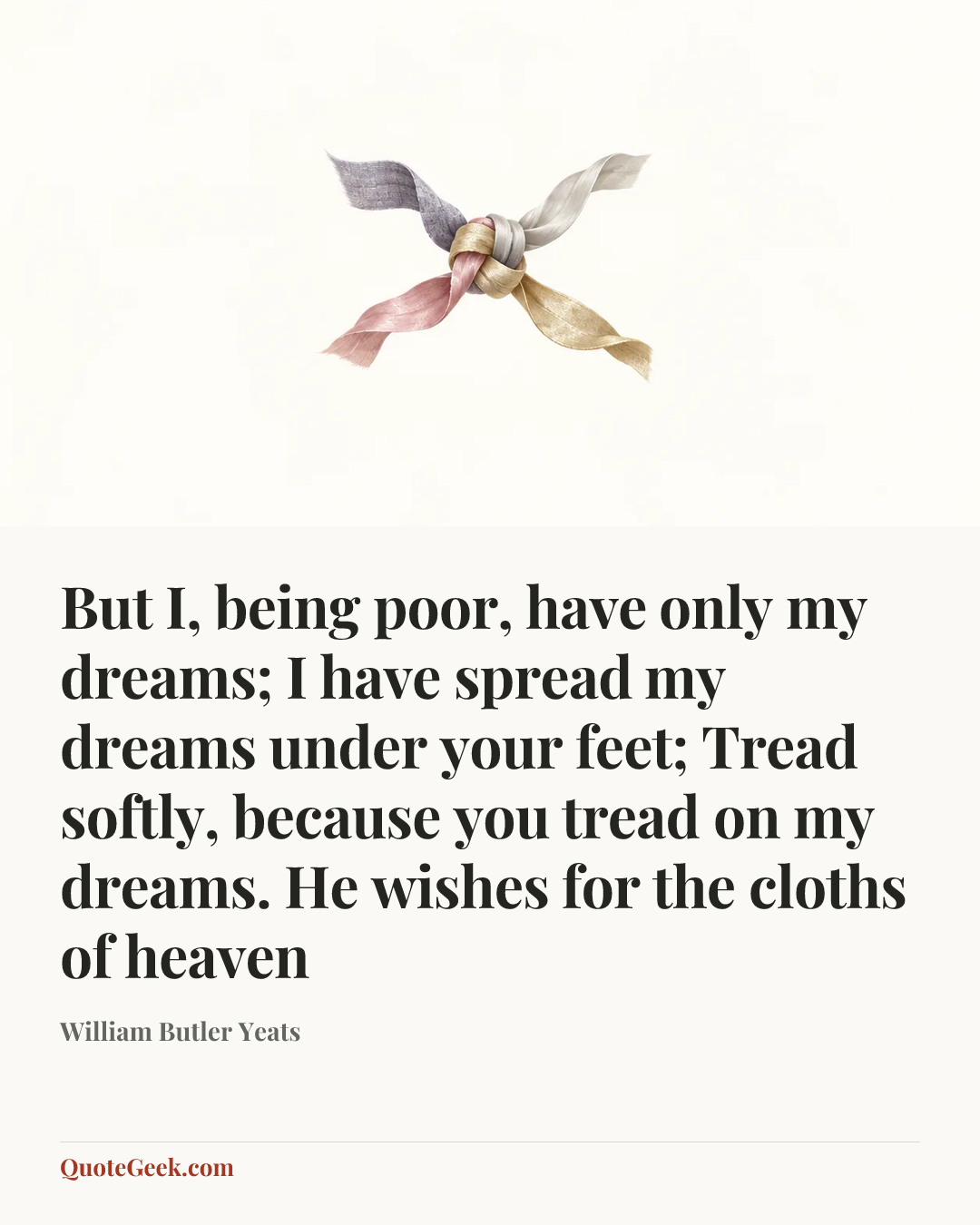 “But I, being poor, have only my dreams;
I have spread my dreams under your feet;
Tread softly, because you tread on my dreams.
He wishes for the cloths of heaven” — William Butler Yeats. Illustrated QuoteGeek card.