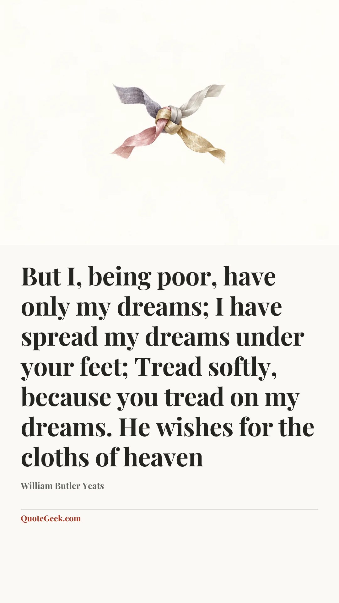 “But I, being poor, have only my dreams;
I have spread my dreams under your feet;
Tread softly, because you tread on my dreams.
He wishes for the cloths of heaven” — William Butler Yeats. Illustrated QuoteGeek card.