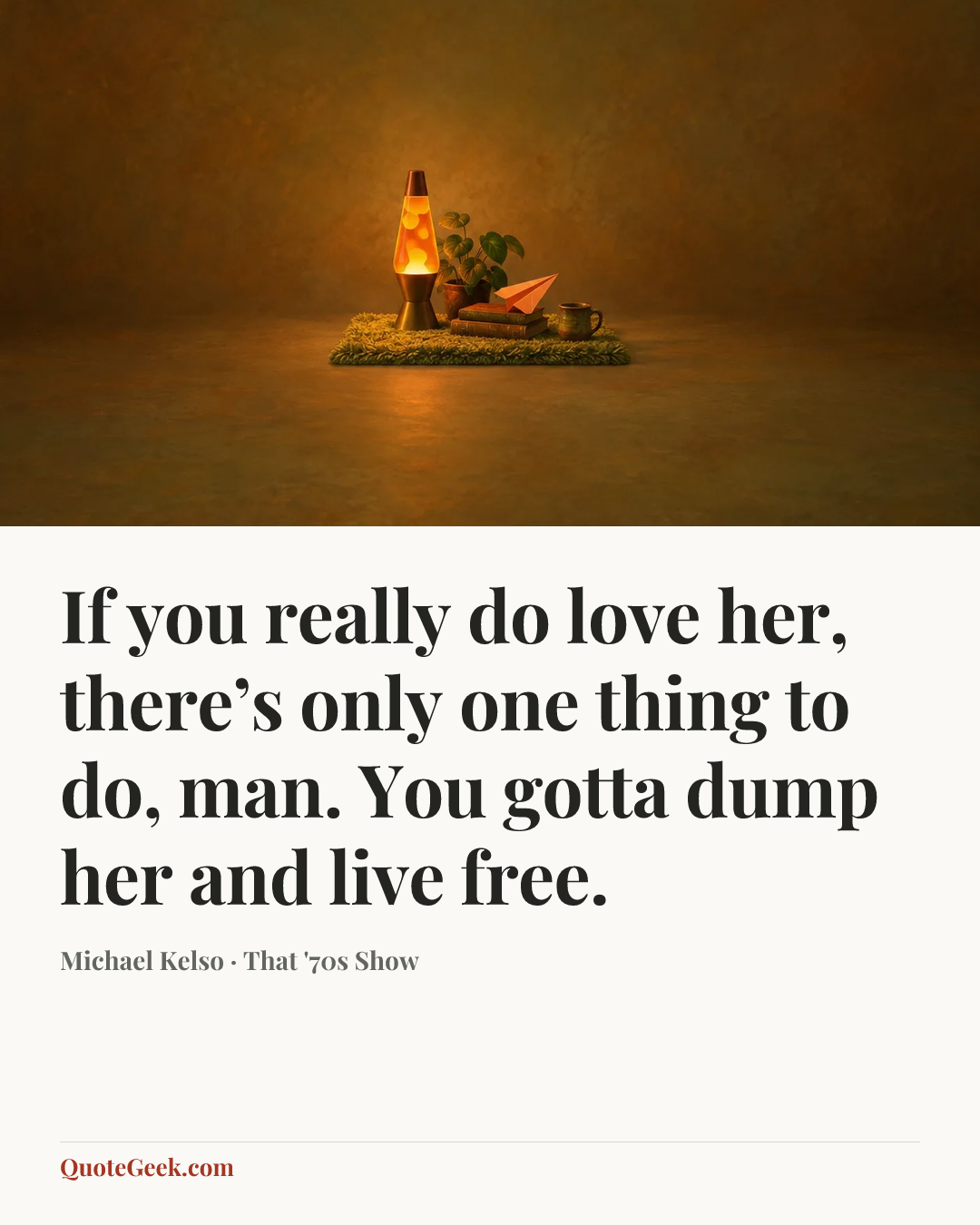 “If you really do love her, there’s only one thing to do, man. You gotta dump her and live free.” — Michael Kelso · That '70s Show. Illustrated QuoteGeek card.