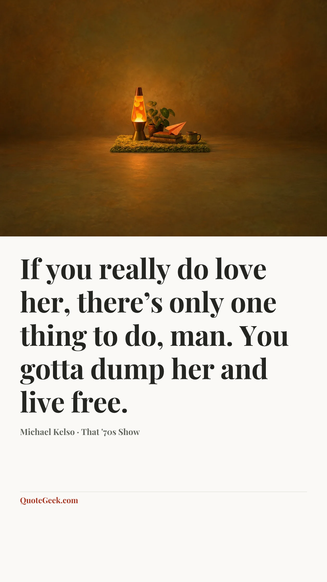 “If you really do love her, there’s only one thing to do, man. You gotta dump her and live free.” — Michael Kelso · That '70s Show. Illustrated QuoteGeek card.