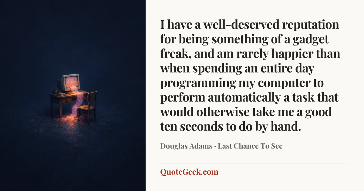 “I have a well-deserved reputation for being something of a gadget freak, and am rarely happier than when spending an entire day programming my computer to perform automatically a task that would otherwise take me a good ten seconds to do by hand.” — Douglas Adams · Last Chance To See. Illustrated QuoteGeek card.