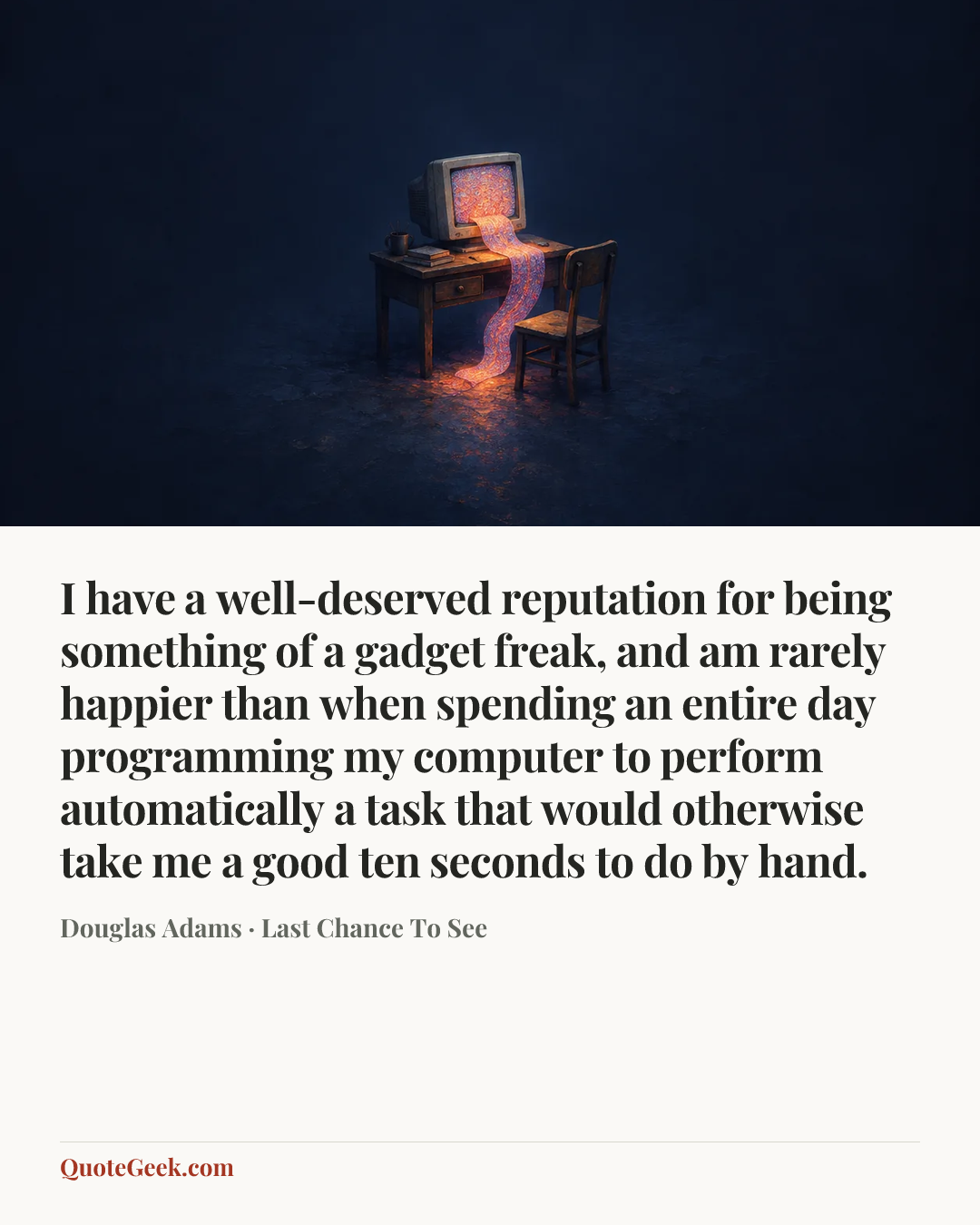 “I have a well-deserved reputation for being something of a gadget freak, and am rarely happier than when spending an entire day programming my computer to perform automatically a task that would otherwise take me a good ten seconds to do by hand.” — Douglas Adams · Last Chance To See. Illustrated QuoteGeek card.