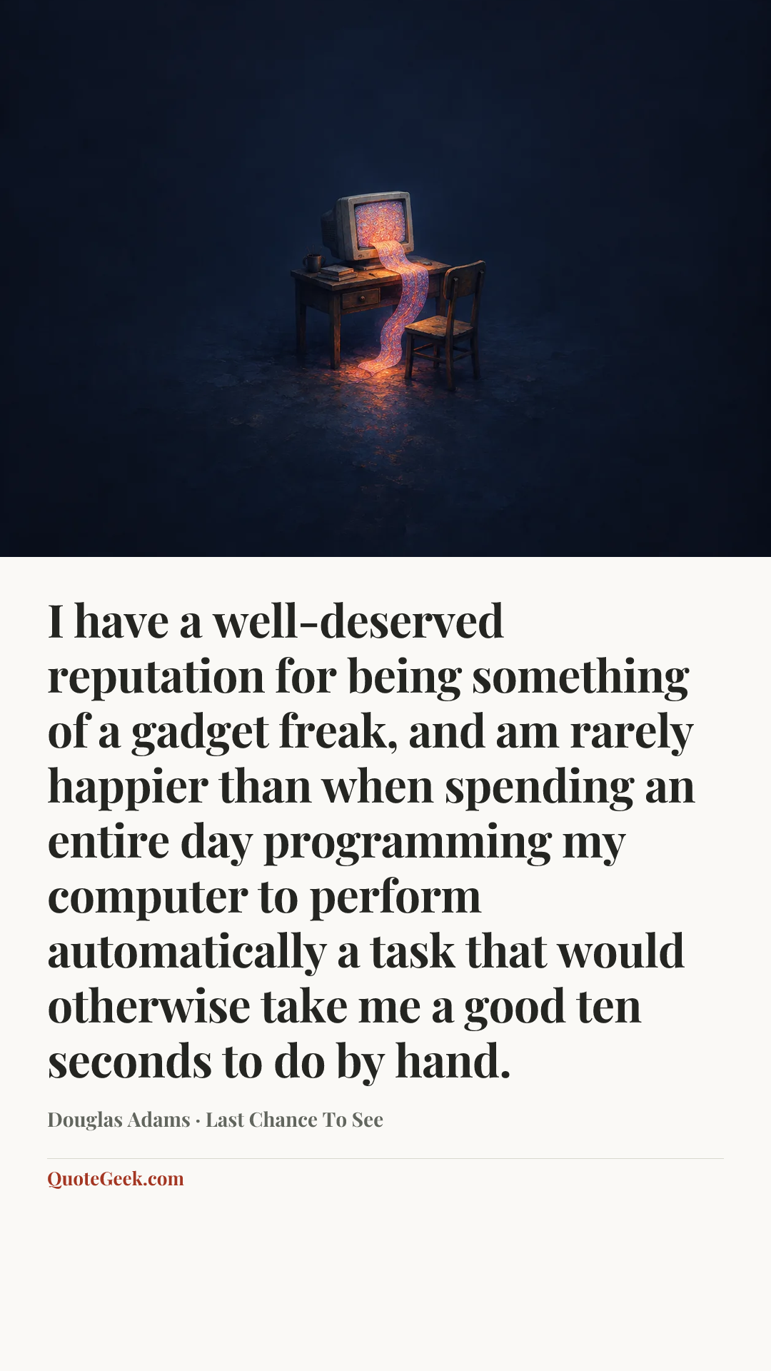 “I have a well-deserved reputation for being something of a gadget freak, and am rarely happier than when spending an entire day programming my computer to perform automatically a task that would otherwise take me a good ten seconds to do by hand.” — Douglas Adams · Last Chance To See. Illustrated QuoteGeek card.