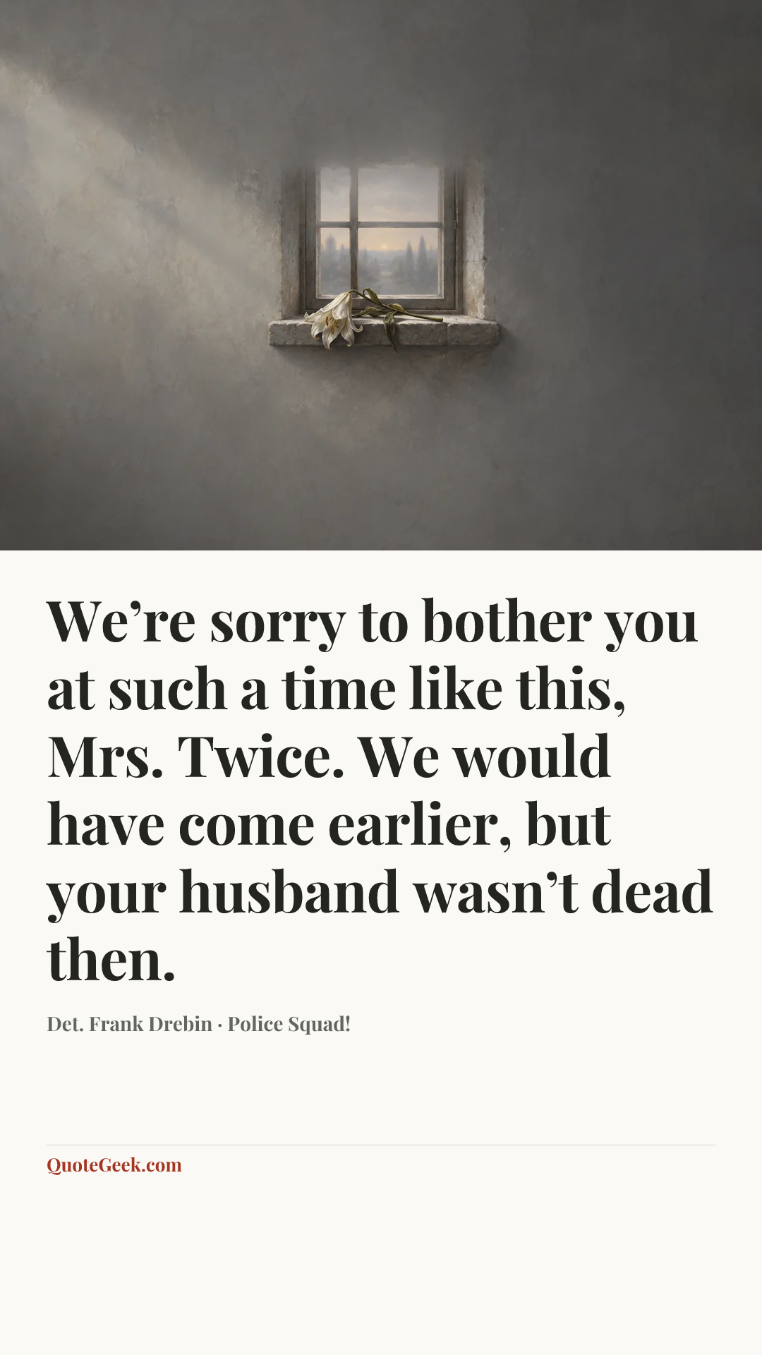“We’re sorry to bother you at such a time like this, Mrs. Twice. We would have come earlier, but your husband wasn’t dead then.” — Det. Frank Drebin · Police Squad!. Illustrated QuoteGeek card.