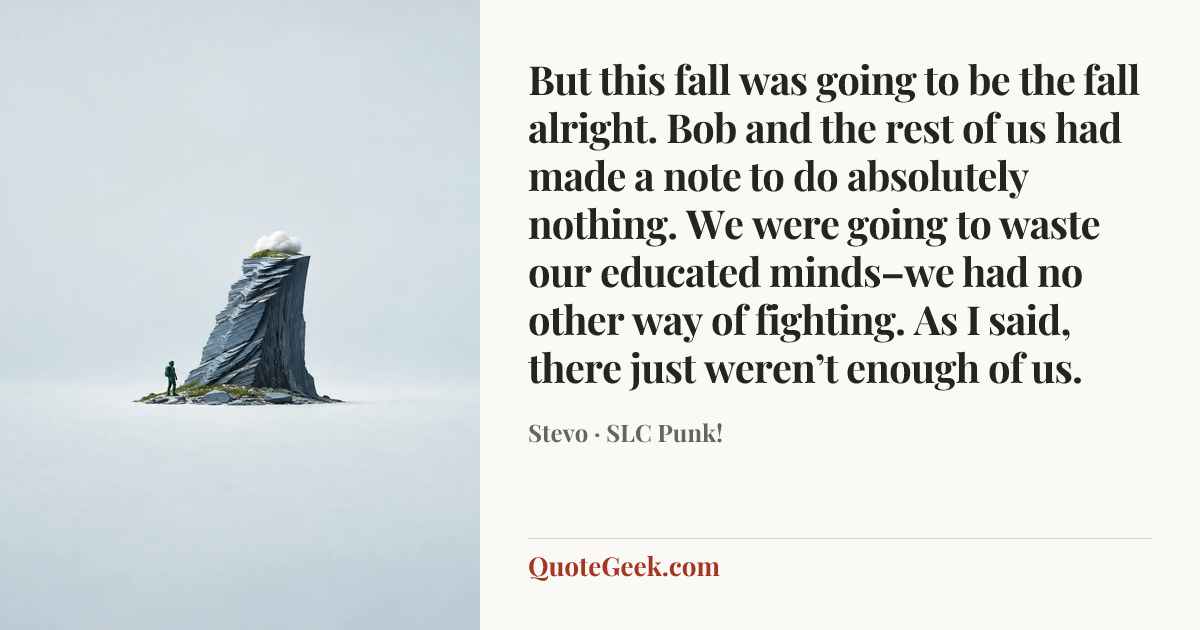 “But this fall was going to be the fall alright. Bob and the rest of us had made a note to do absolutely nothing. We were going to waste our educated minds–we had no other way of fighting. As I said, there just weren’t enough of us.” — Stevo · SLC Punk!. Illustrated QuoteGeek card.