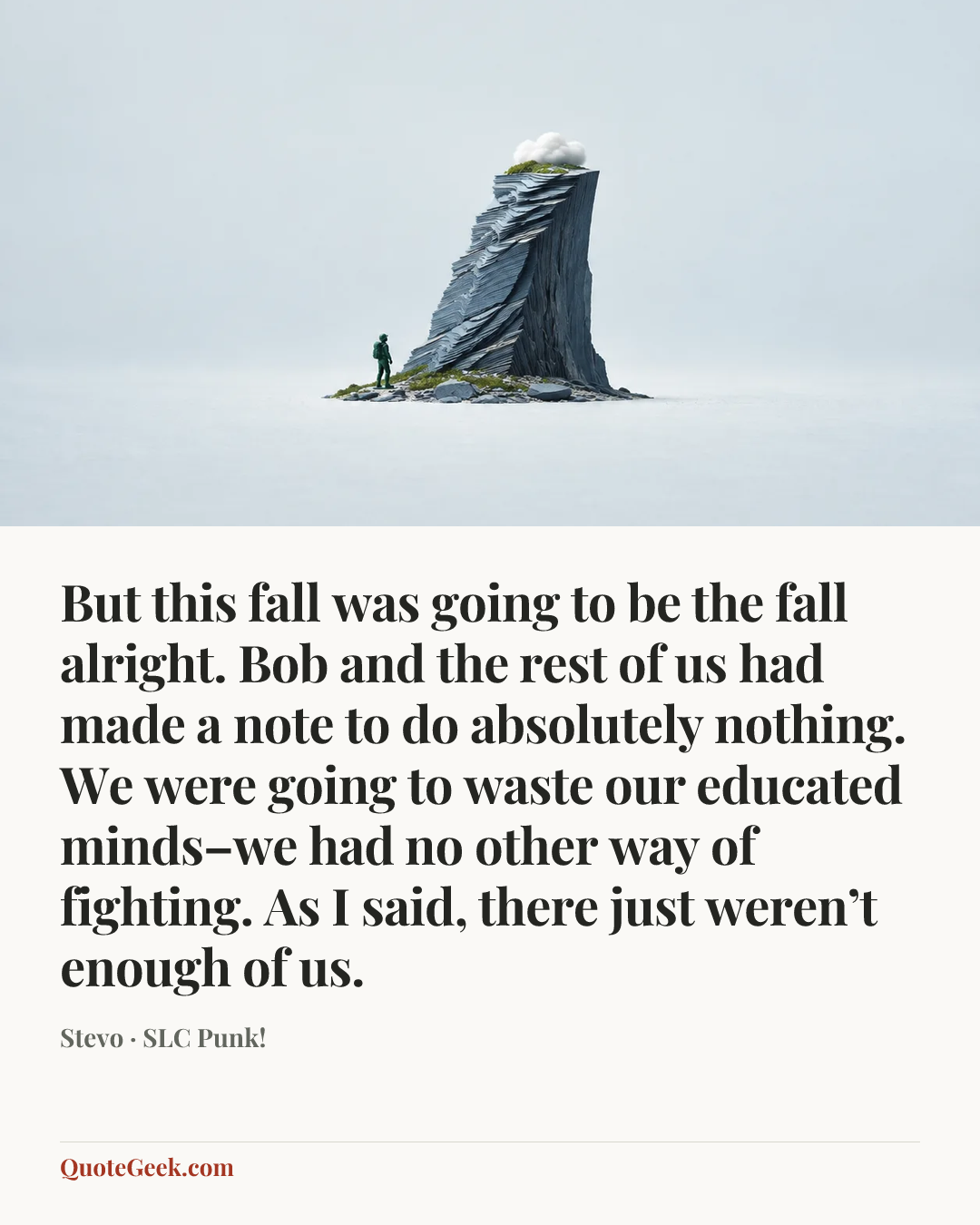 “But this fall was going to be the fall alright. Bob and the rest of us had made a note to do absolutely nothing. We were going to waste our educated minds–we had no other way of fighting. As I said, there just weren’t enough of us.” — Stevo · SLC Punk!. Illustrated QuoteGeek card.