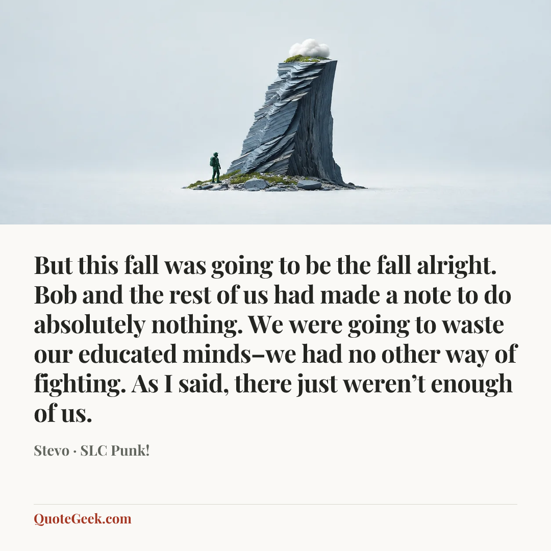 “But this fall was going to be the fall alright. Bob and the rest of us had made a note to do absolutely nothing. We were going to waste our educated minds–we had no other way of fighting. As I said, there just weren’t enough of us.” — Stevo · SLC Punk!. Illustrated QuoteGeek card.
