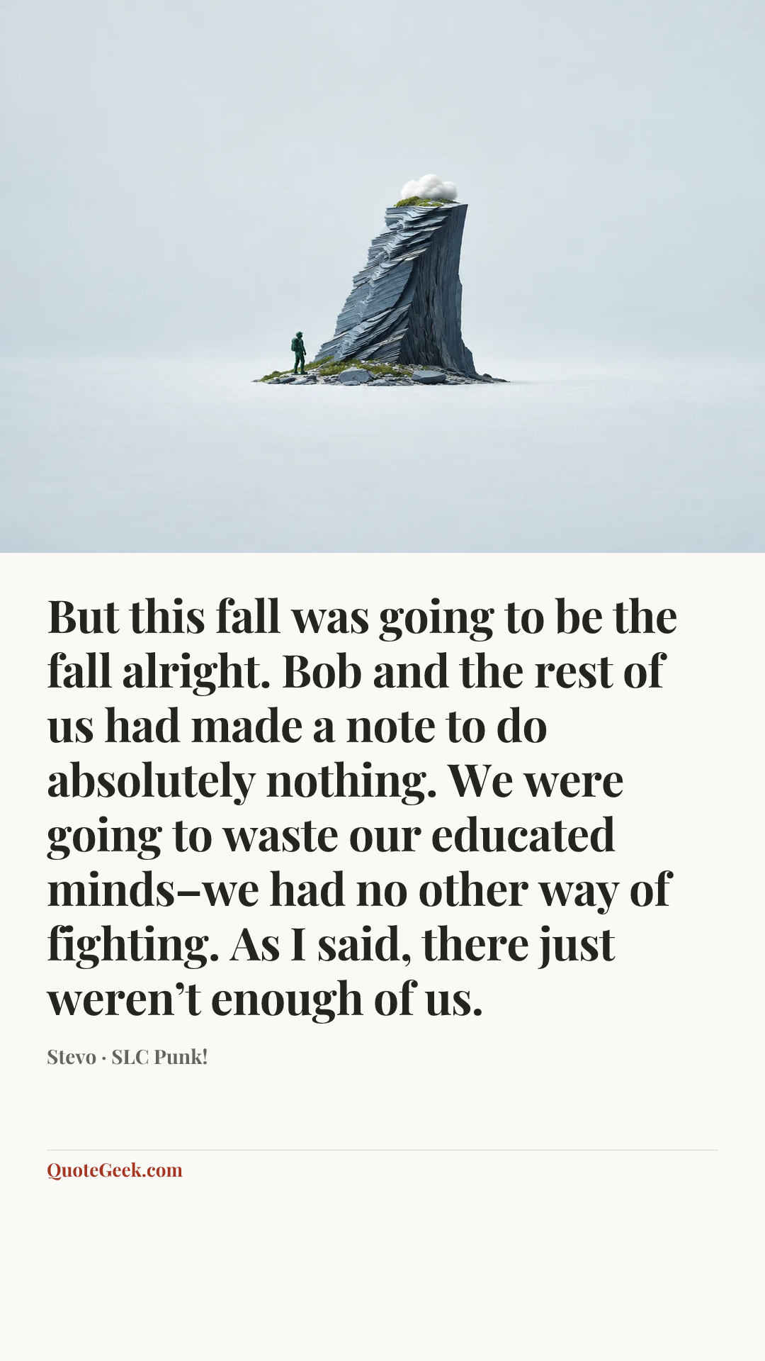 “But this fall was going to be the fall alright. Bob and the rest of us had made a note to do absolutely nothing. We were going to waste our educated minds–we had no other way of fighting. As I said, there just weren’t enough of us.” — Stevo · SLC Punk!. Illustrated QuoteGeek card.