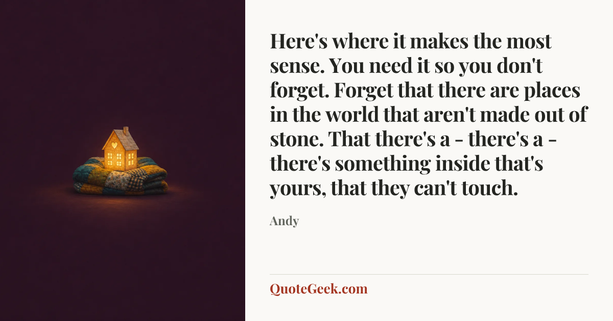 “Here's where it makes the most sense. You need it so you don't forget. Forget that there are places in the world that aren't made out of stone. That there's a - there's a - there's something inside that's yours, that they can't touch.” — Andy. Illustrated QuoteGeek card.