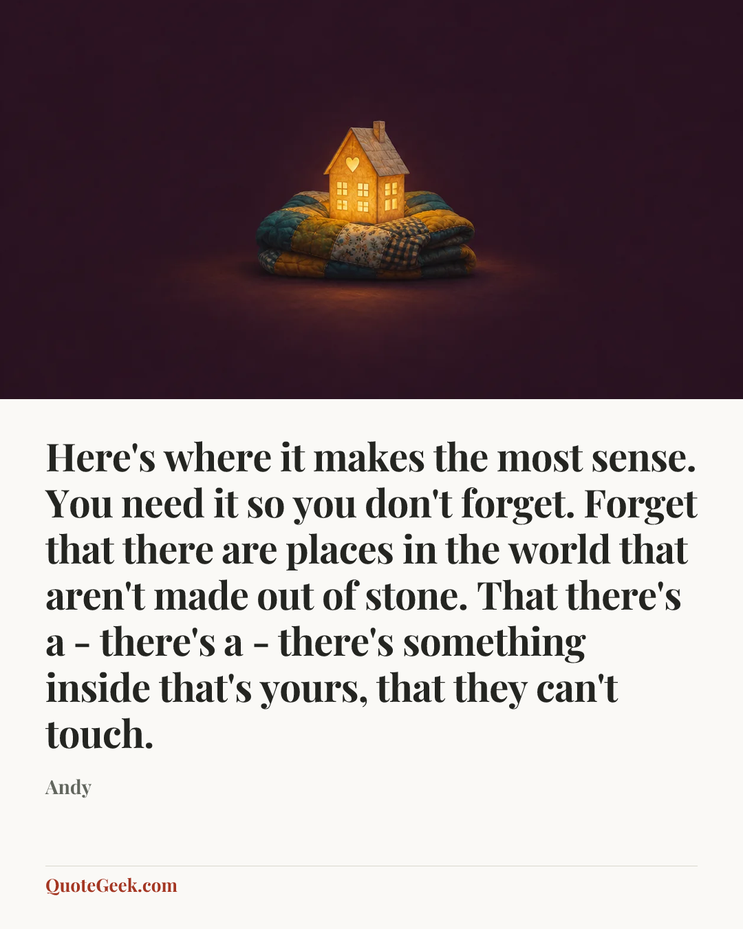 “Here's where it makes the most sense. You need it so you don't forget. Forget that there are places in the world that aren't made out of stone. That there's a - there's a - there's something inside that's yours, that they can't touch.” — Andy. Illustrated QuoteGeek card.