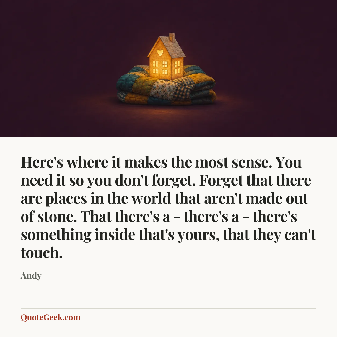 “Here's where it makes the most sense. You need it so you don't forget. Forget that there are places in the world that aren't made out of stone. That there's a - there's a - there's something inside that's yours, that they can't touch.” — Andy. Illustrated QuoteGeek card.
