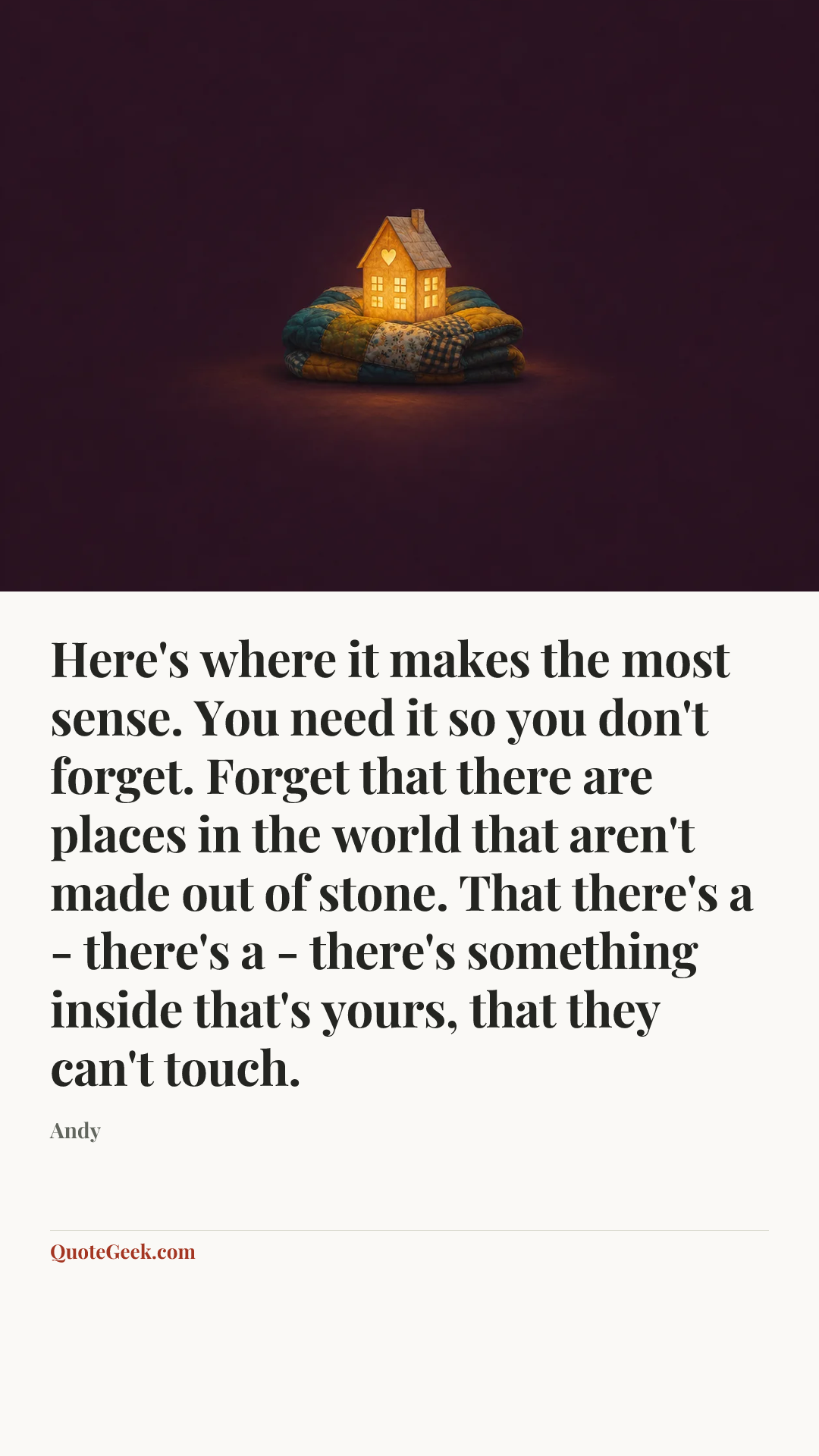 “Here's where it makes the most sense. You need it so you don't forget. Forget that there are places in the world that aren't made out of stone. That there's a - there's a - there's something inside that's yours, that they can't touch.” — Andy. Illustrated QuoteGeek card.