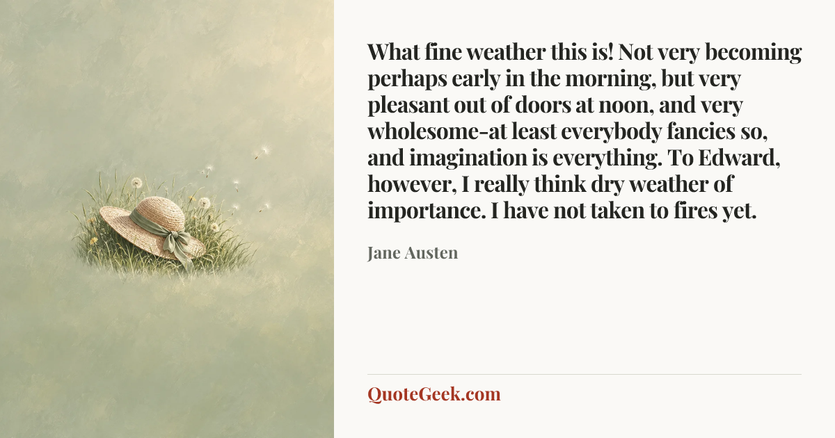 “What fine weather this is! Not very becoming perhaps early in the morning, but very pleasant out of doors at noon, and very wholesome-at least everybody fancies so, and imagination is everything. To Edward, however, I really think dry weather of importance. I have not taken to fires yet.” — Jane Austen. Illustrated QuoteGeek card.