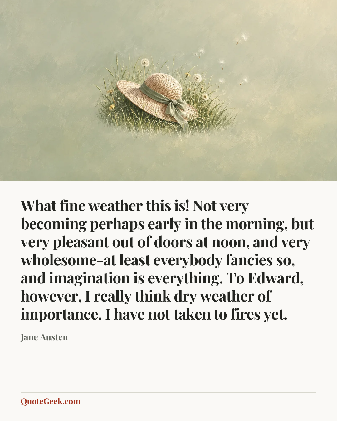 “What fine weather this is! Not very becoming perhaps early in the morning, but very pleasant out of doors at noon, and very wholesome-at least everybody fancies so, and imagination is everything. To Edward, however, I really think dry weather of importance. I have not taken to fires yet.” — Jane Austen. Illustrated QuoteGeek card.