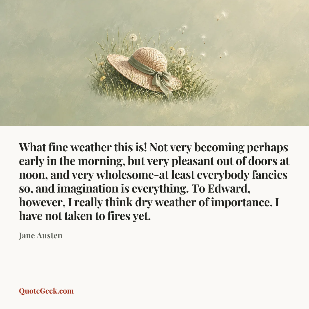 “What fine weather this is! Not very becoming perhaps early in the morning, but very pleasant out of doors at noon, and very wholesome-at least everybody fancies so, and imagination is everything. To Edward, however, I really think dry weather of importance. I have not taken to fires yet.” — Jane Austen. Illustrated QuoteGeek card.