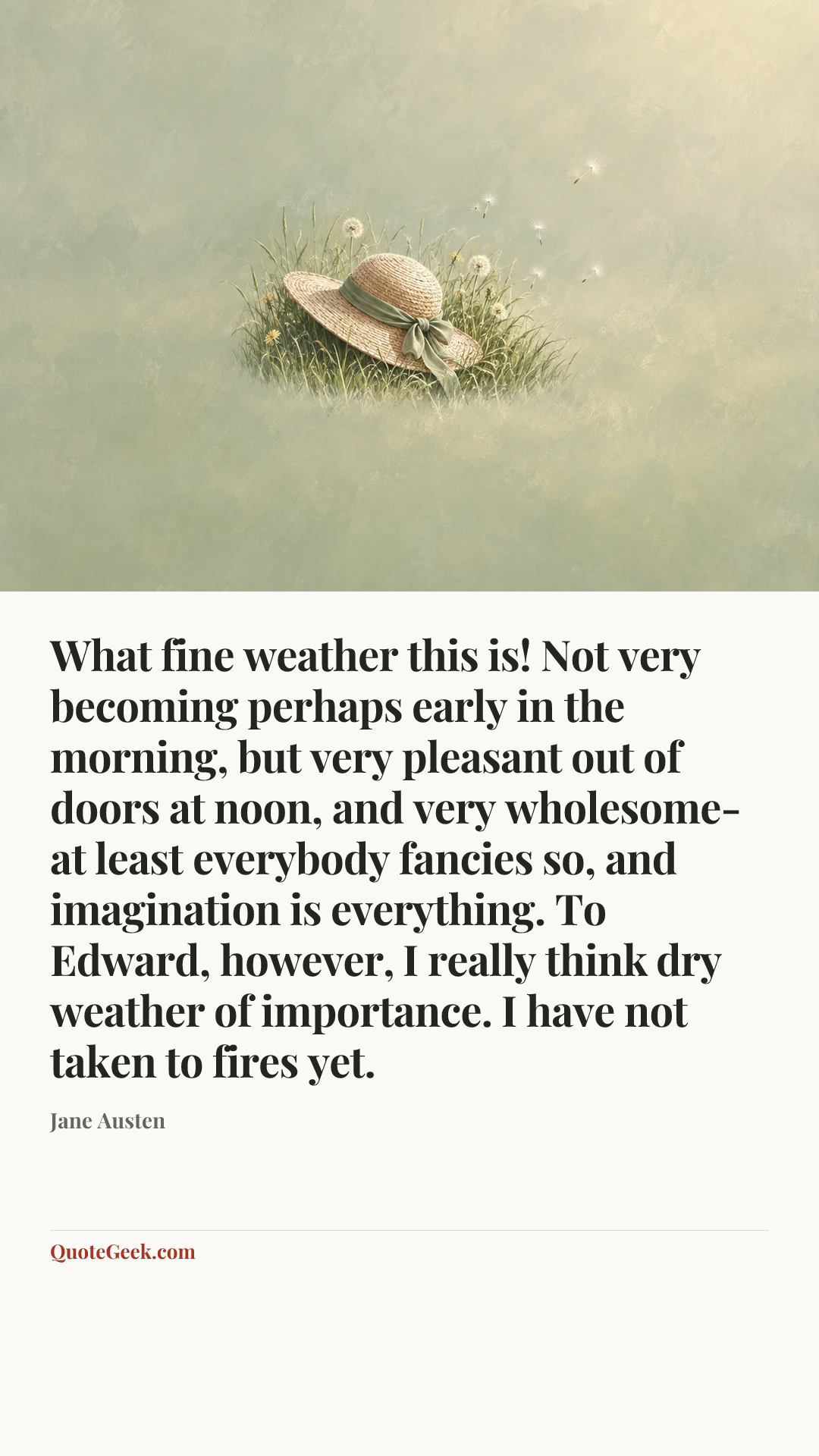 “What fine weather this is! Not very becoming perhaps early in the morning, but very pleasant out of doors at noon, and very wholesome-at least everybody fancies so, and imagination is everything. To Edward, however, I really think dry weather of importance. I have not taken to fires yet.” — Jane Austen. Illustrated QuoteGeek card.