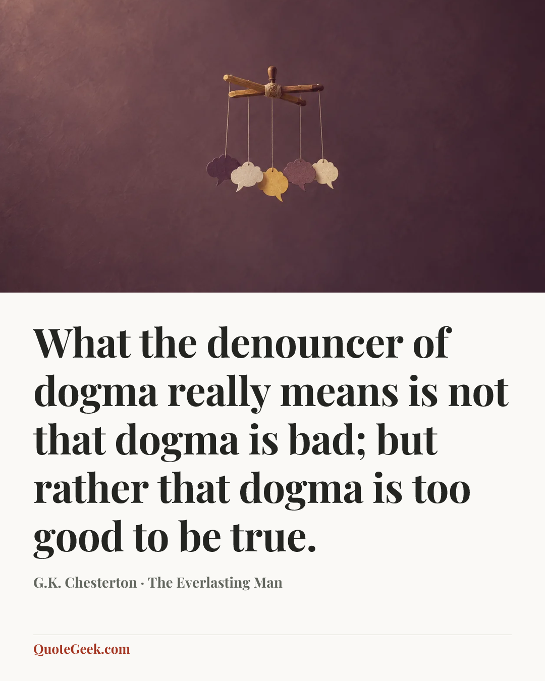 “What the denouncer of dogma really means is not that dogma is bad; but rather that dogma is too good to be true.” — G.K. Chesterton · The Everlasting Man. Illustrated QuoteGeek card.