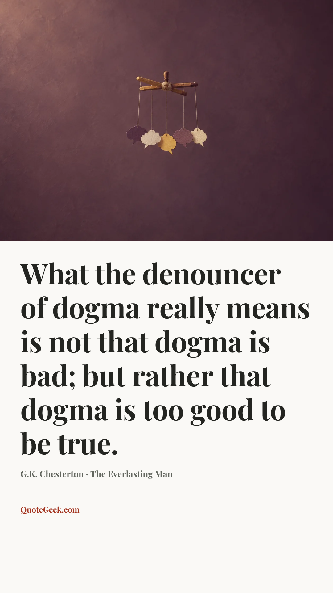 “What the denouncer of dogma really means is not that dogma is bad; but rather that dogma is too good to be true.” — G.K. Chesterton · The Everlasting Man. Illustrated QuoteGeek card.