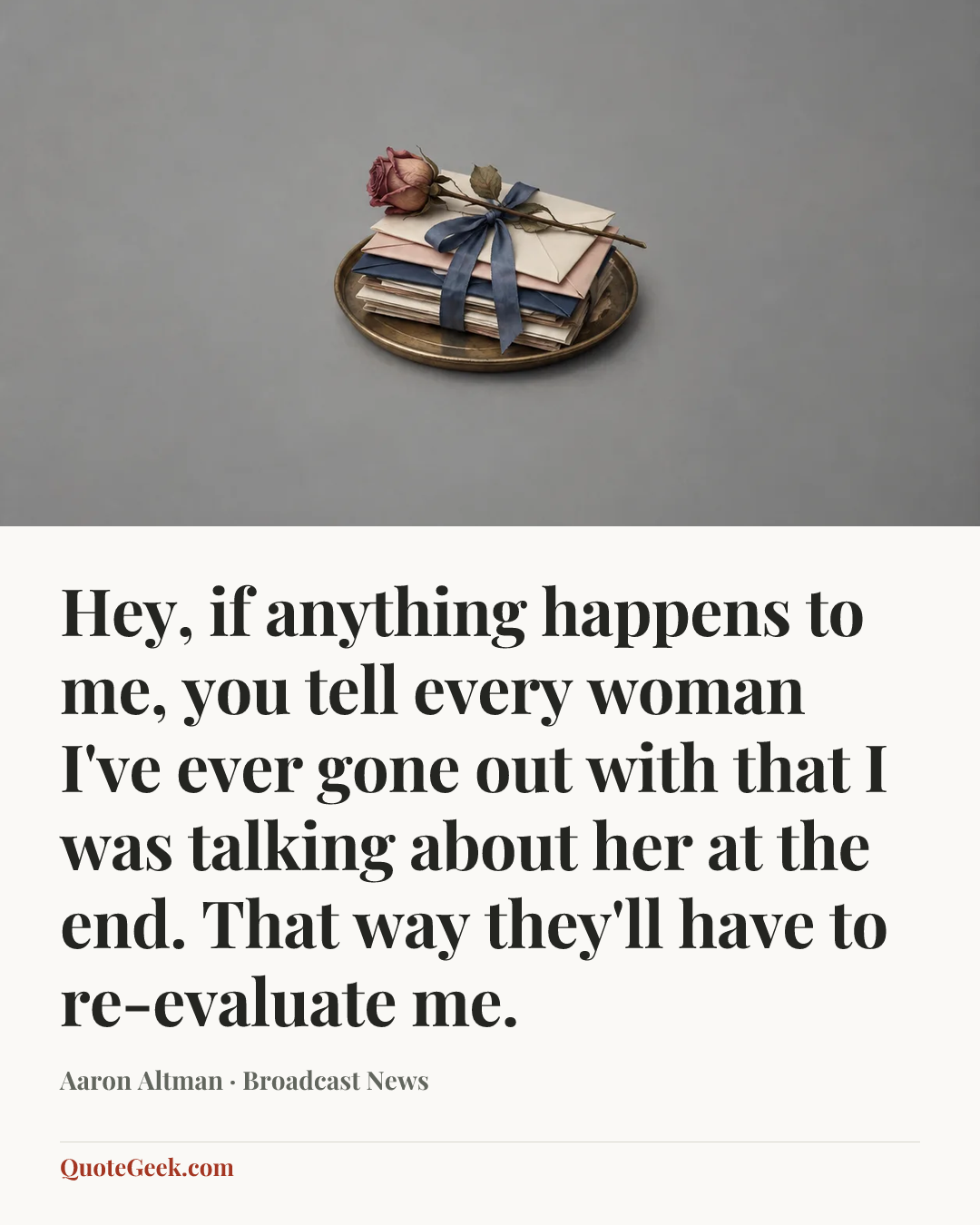 “Hey, if anything happens to me, you tell every woman I've ever gone out with that I was talking about her at the end. That way they'll have to re-evaluate me.” — Aaron Altman · Broadcast News. Illustrated QuoteGeek card.