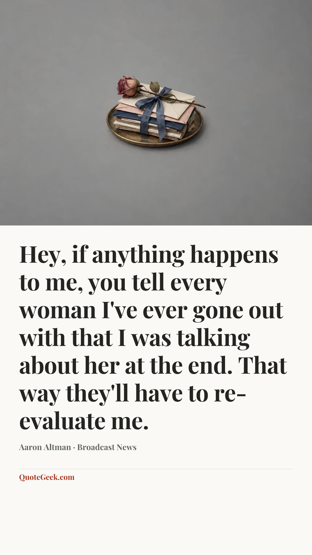 “Hey, if anything happens to me, you tell every woman I've ever gone out with that I was talking about her at the end. That way they'll have to re-evaluate me.” — Aaron Altman · Broadcast News. Illustrated QuoteGeek card.