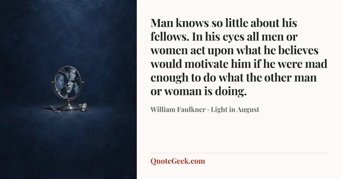 “Man knows so little about his fellows. In his eyes all men or women act upon what he believes would motivate him if he were mad enough to do what the other man or woman is doing.” — William Faulkner · Light in August. Illustrated QuoteGeek card.