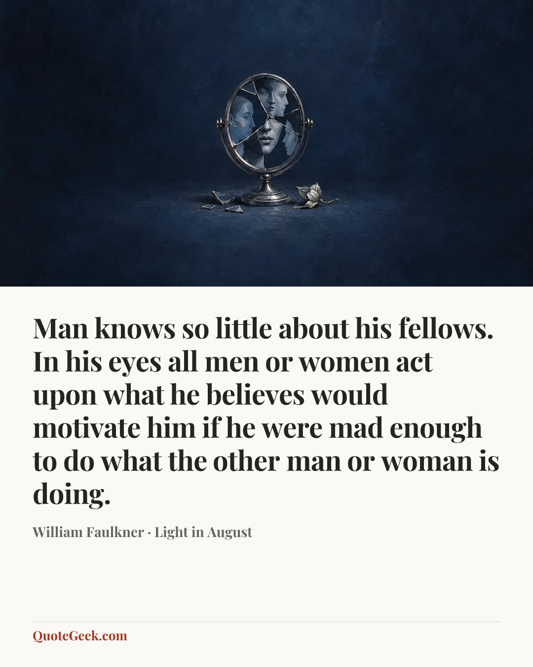 “Man knows so little about his fellows. In his eyes all men or women act upon what he believes would motivate him if he were mad enough to do what the other man or woman is doing.” — William Faulkner · Light in August. Illustrated QuoteGeek card.