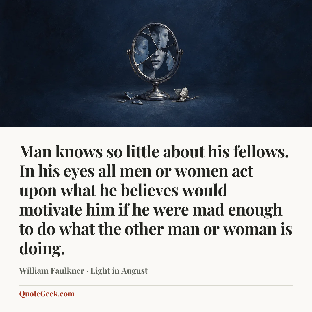 “Man knows so little about his fellows. In his eyes all men or women act upon what he believes would motivate him if he were mad enough to do what the other man or woman is doing.” — William Faulkner · Light in August. Illustrated QuoteGeek card.