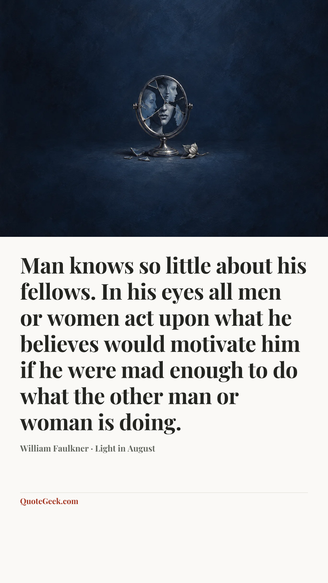 “Man knows so little about his fellows. In his eyes all men or women act upon what he believes would motivate him if he were mad enough to do what the other man or woman is doing.” — William Faulkner · Light in August. Illustrated QuoteGeek card.