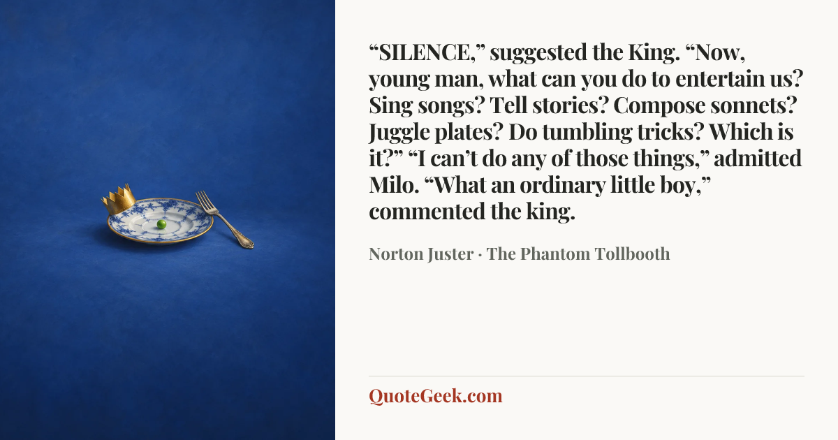 ““SILENCE,” suggested the King. “Now, young man, what can you do to entertain us? Sing songs? Tell stories? Compose sonnets? Juggle plates? Do tumbling tricks? Which is it?”
“I can’t do any of those things,” admitted Milo.
“What an ordinary little boy,” commented the king.” — Norton Juster · The Phantom Tollbooth. Illustrated QuoteGeek card.