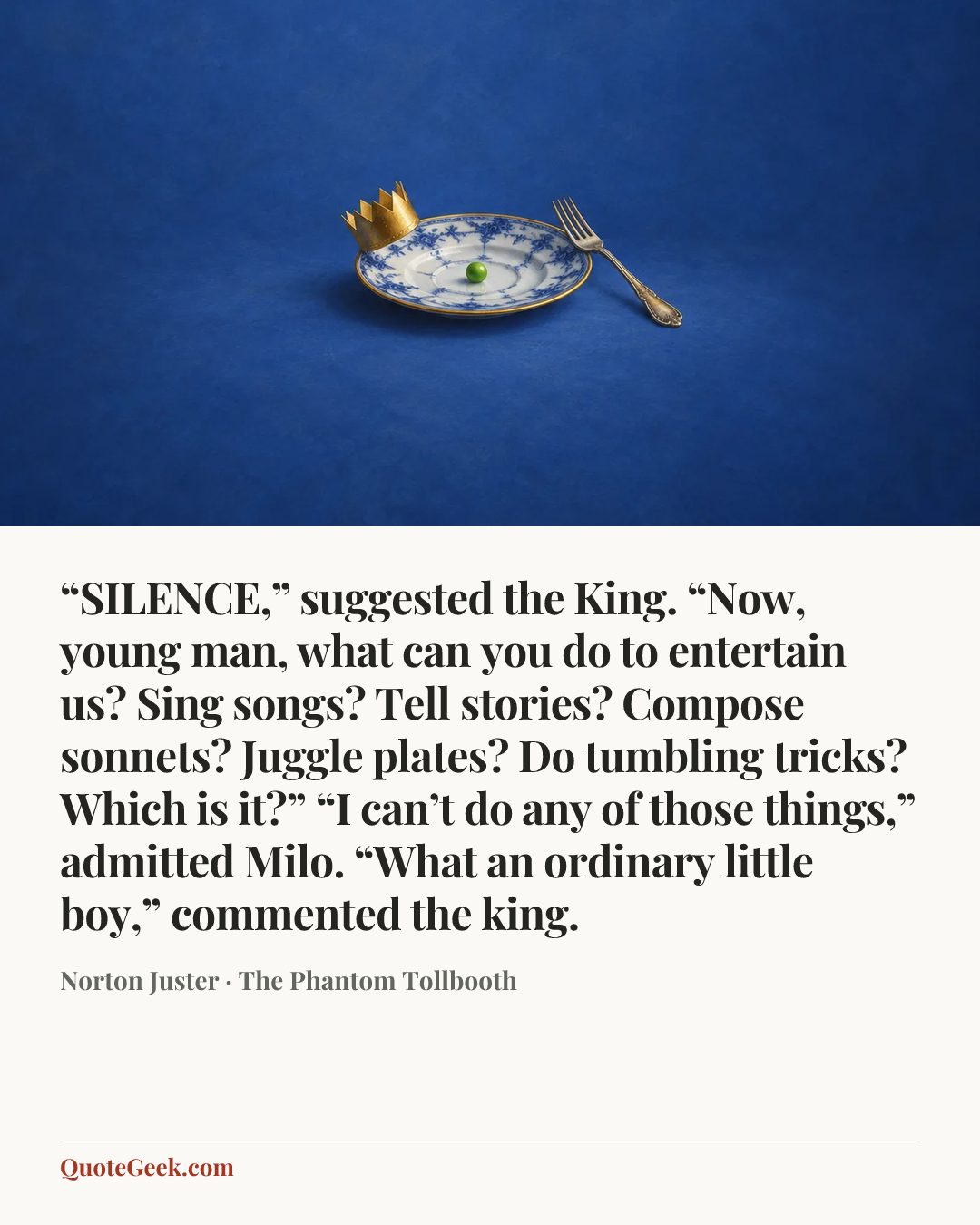 ““SILENCE,” suggested the King. “Now, young man, what can you do to entertain us? Sing songs? Tell stories? Compose sonnets? Juggle plates? Do tumbling tricks? Which is it?”
“I can’t do any of those things,” admitted Milo.
“What an ordinary little boy,” commented the king.” — Norton Juster · The Phantom Tollbooth. Illustrated QuoteGeek card.