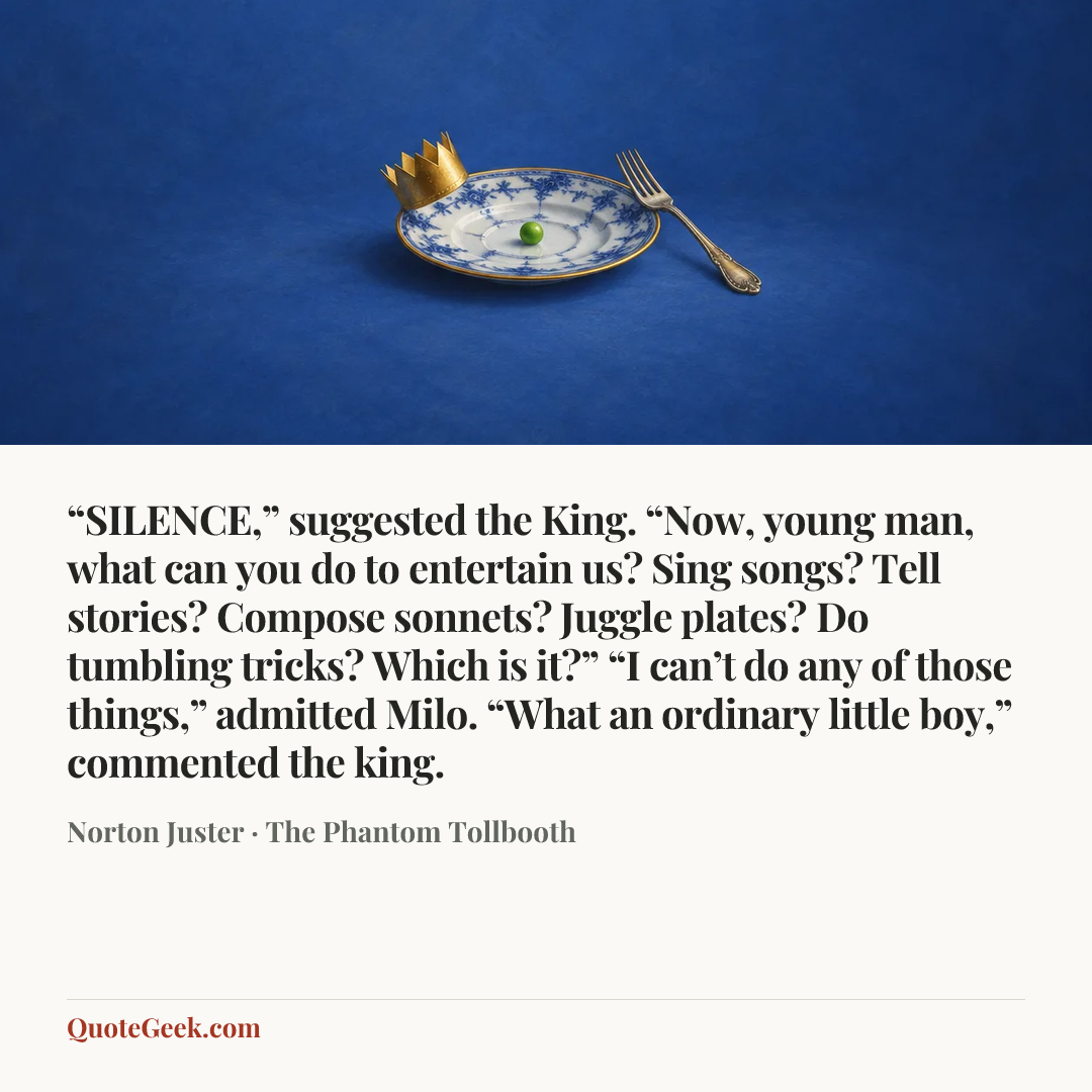 ““SILENCE,” suggested the King. “Now, young man, what can you do to entertain us? Sing songs? Tell stories? Compose sonnets? Juggle plates? Do tumbling tricks? Which is it?”
“I can’t do any of those things,” admitted Milo.
“What an ordinary little boy,” commented the king.” — Norton Juster · The Phantom Tollbooth. Illustrated QuoteGeek card.