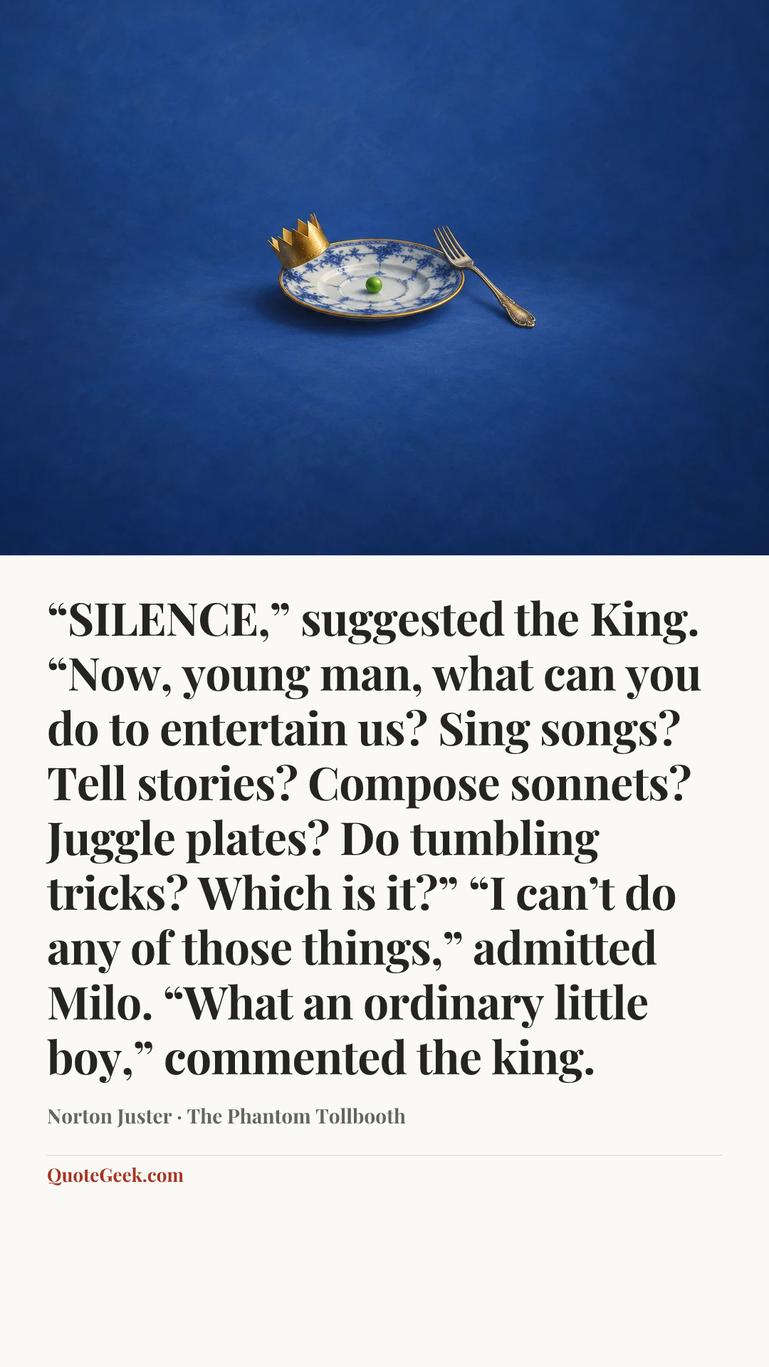 ““SILENCE,” suggested the King. “Now, young man, what can you do to entertain us? Sing songs? Tell stories? Compose sonnets? Juggle plates? Do tumbling tricks? Which is it?”
“I can’t do any of those things,” admitted Milo.
“What an ordinary little boy,” commented the king.” — Norton Juster · The Phantom Tollbooth. Illustrated QuoteGeek card.